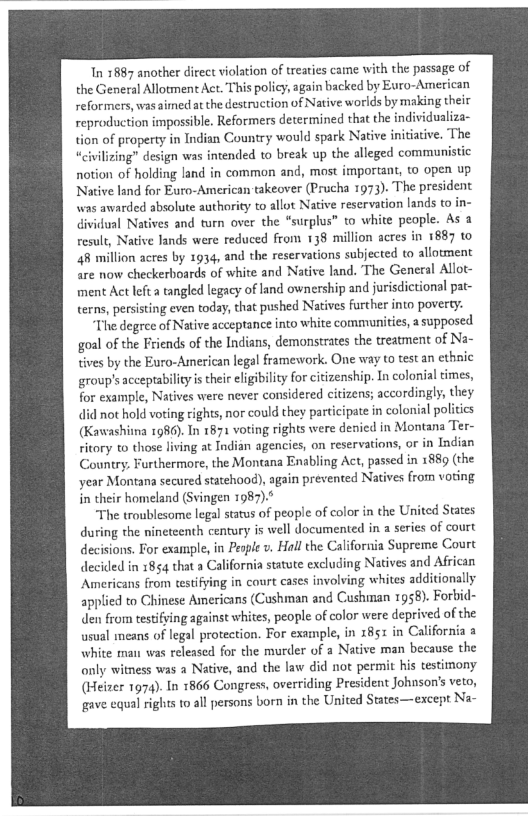 In 1887 another direct violation of treaties came with the passage of
the General Allotment Act. This policy, again backed by Euro-American
reformers, was aimed atthe destruction of Native worlds by making their
reproduction impossible. Reformers determined that the individualiza-
tion of property in Indian Country would spark Native initiative, The
“civilizing” design was intended to break up the alleged communistic
notion of holding land in common and, most important, to open up
Native land for Euro-American takeover (Prucha 1973). The president
was awarded absolute authority to allot Native reservation lands to
dividual Natives and turn over the “surplus” to white people. As a
result, Native lands were reduced from 138 million acres in 1887 to
48 million acres by 1934, and the reservations subjected to allotment
are now checkerboards of white and Native land. The General Allot-
iment Act left a tangled legacy of land ownership and jurisdictional pat-
terns, persisting even today, that pushed Natives further into poverty.

“The degree of Native acceptance into white communities, a supposed
{goal of the Friends of the Indians, demonstrates the treatment of Na-
tives by the Euro-American legal framework. One way to test an ethnic
group's acceptability is their eligibility for citizenship. In colonial times,
for example, Natives were never considered citizens; accordingly, they
did not hold voting rights, nor could they participate in colonial politics
(Kawashiina 1986). In 1871 voting rights were denied in Montana Ter~
ritory to those living at Jadian agencies, on reservations, or in Indian
Country, Furthermore, the Montana Enabling Act, passed in 1889 (the
year Montana secured statehood), again prevented Natives from voting
in their homeland (Svingen 1987).*

‘The troublesome legal status of people of color in the United States
during the nineteenth century is well documented in a series of court
decisions. For example, in People v, Hall the California Supreme Court
decided in 1854 that a California statute excluding Natives and African
‘Americans from testifying in court cases involving whites additionally
applied to Chinese Americans (Cushman and Cushman 1958). Forbid-
den from testifving against whites, people of color were deprived of the
usual means of legal protection. For example, in x85: in California a
white mau was released for the murder of a Native man because the
only witness was a Native, and the law did not permit his testimony
(Heizer 1974). In 1866 Congress, overriding President Johnson's veto,
gave equal rights to all persons born in the United States—except Na-

 
